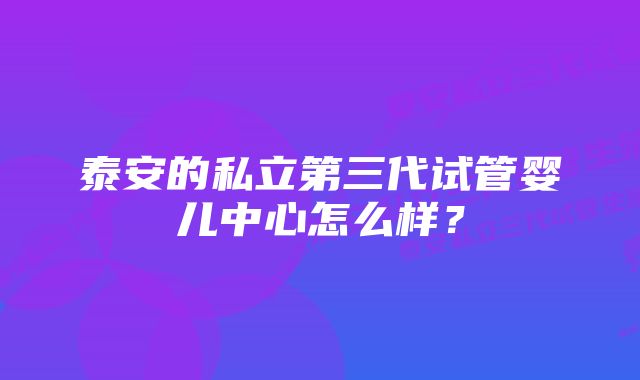 泰安的私立第三代试管婴儿中心怎么样？