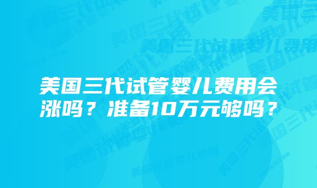 美国三代试管婴儿费用会涨吗？准备10万元够吗？