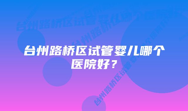 台州路桥区试管婴儿哪个医院好？