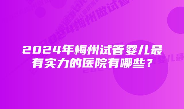 2024年梅州试管婴儿最有实力的医院有哪些？