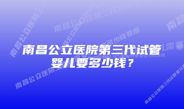 南昌公立医院第三代试管婴儿要多少钱？