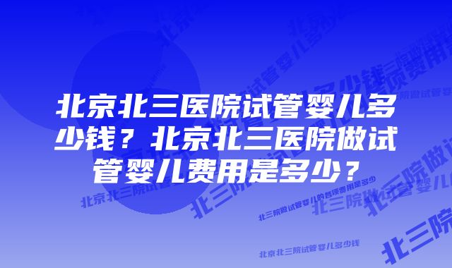 北京北三医院试管婴儿多少钱？北京北三医院做试管婴儿费用是多少？