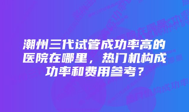 潮州三代试管成功率高的医院在哪里，热门机构成功率和费用参考？