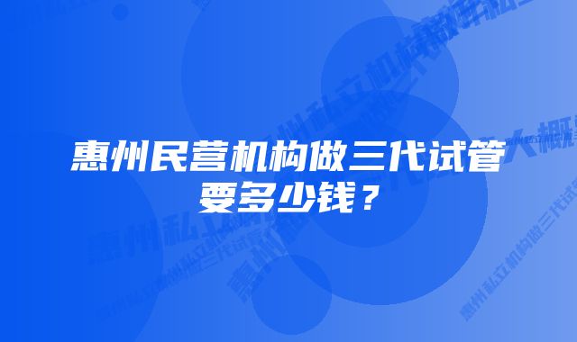 惠州民营机构做三代试管要多少钱？