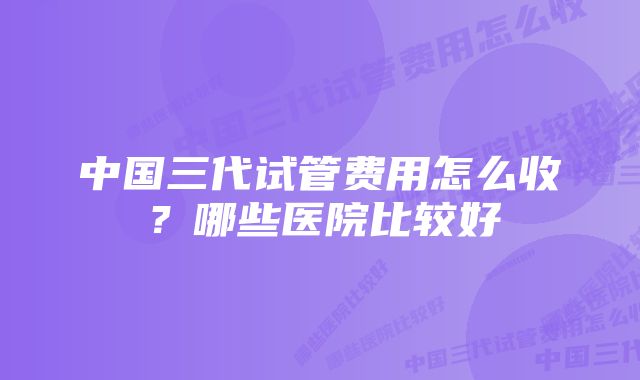 中国三代试管费用怎么收？哪些医院比较好