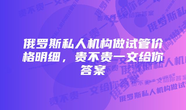 俄罗斯私人机构做试管价格明细，贵不贵一文给你答案