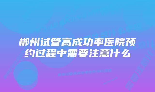 郴州试管高成功率医院预约过程中需要注意什么