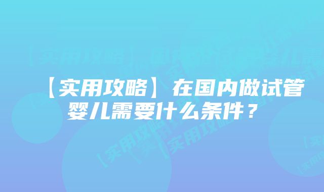 【实用攻略】在国内做试管婴儿需要什么条件？