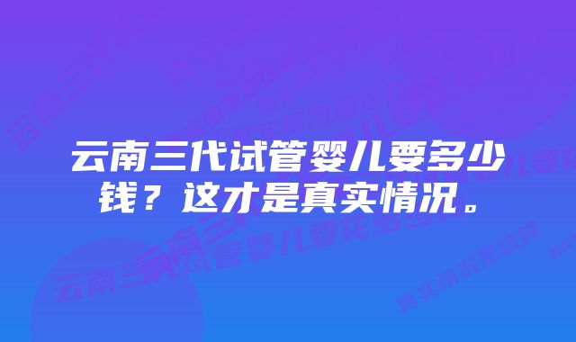 云南三代试管婴儿要多少钱？这才是真实情况。