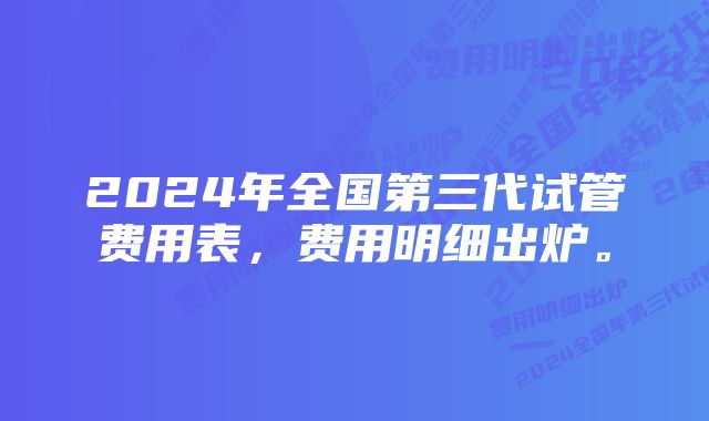 2024年全国第三代试管费用表，费用明细出炉。