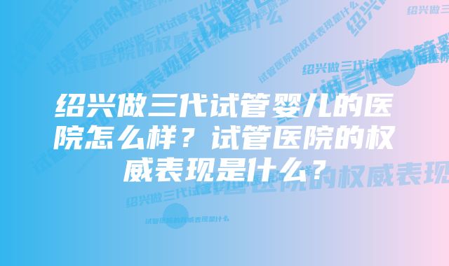 绍兴做三代试管婴儿的医院怎么样？试管医院的权威表现是什么？