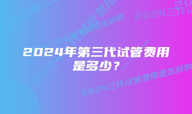 2024年第三代试管费用是多少？