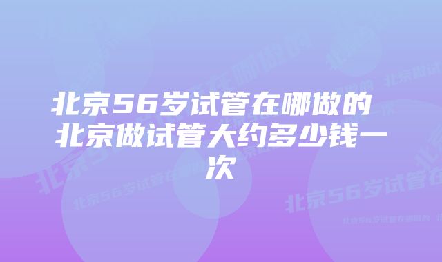 北京56岁试管在哪做的 北京做试管大约多少钱一次