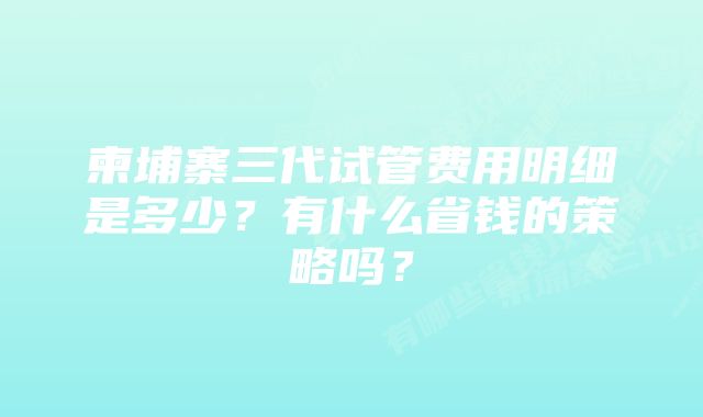 柬埔寨三代试管费用明细是多少？有什么省钱的策略吗？