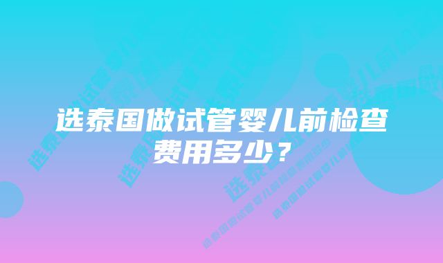 选泰国做试管婴儿前检查费用多少？