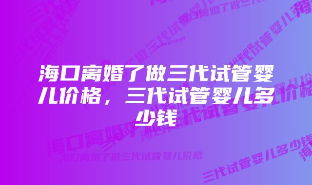 海口离婚了做三代试管婴儿价格，三代试管婴儿多少钱