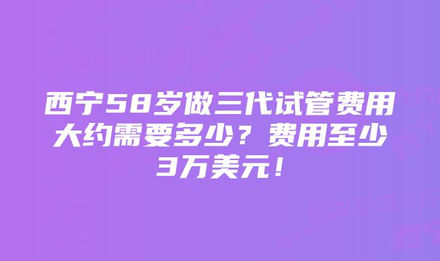 西宁58岁做三代试管费用大约需要多少？费用至少3万美元！