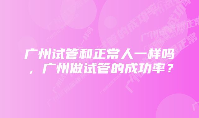 广州试管和正常人一样吗，广州做试管的成功率？