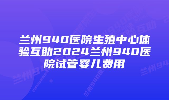 兰州940医院生殖中心体验互助2024兰州940医院试管婴儿费用