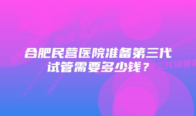 合肥民营医院准备第三代试管需要多少钱？