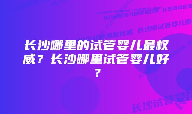 长沙哪里的试管婴儿最权威？长沙哪里试管婴儿好？