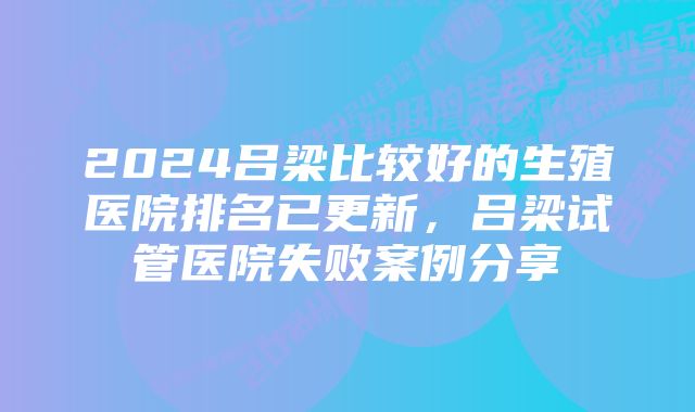 2024吕梁比较好的生殖医院排名已更新，吕梁试管医院失败案例分享