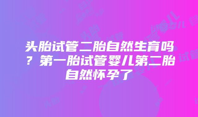 头胎试管二胎自然生育吗？第一胎试管婴儿第二胎自然怀孕了