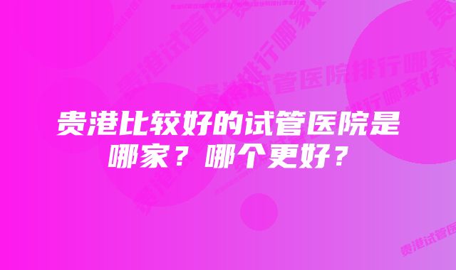 贵港比较好的试管医院是哪家？哪个更好？