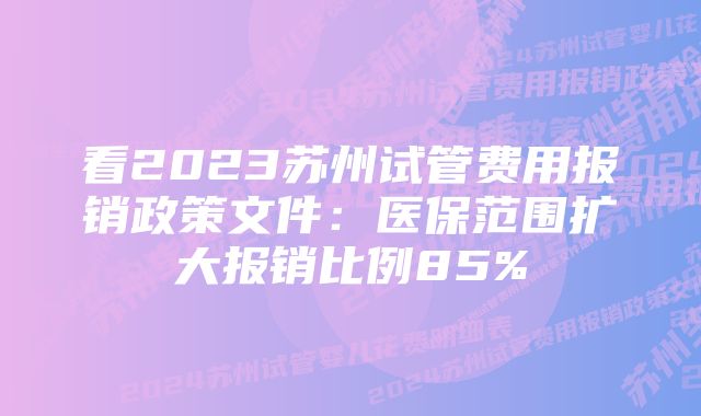 看2023苏州试管费用报销政策文件：医保范围扩大报销比例85%