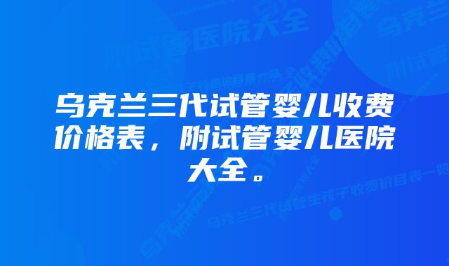 乌克兰三代试管婴儿收费价格表，附试管婴儿医院大全。