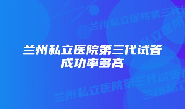 兰州私立医院第三代试管成功率多高