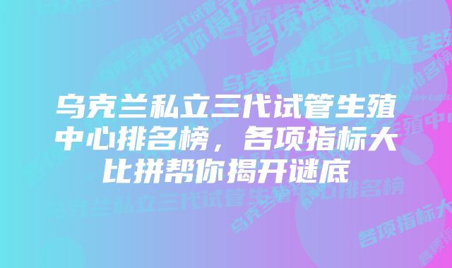 乌克兰私立三代试管生殖中心排名榜，各项指标大比拼帮你揭开谜底