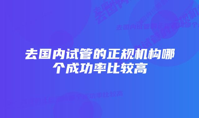 去国内试管的正规机构哪个成功率比较高