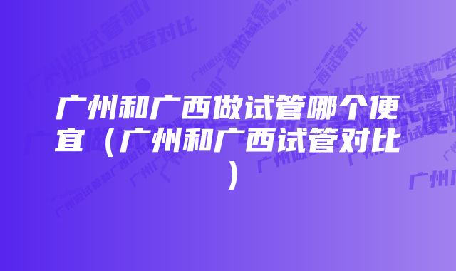 广州和广西做试管哪个便宜（广州和广西试管对比）