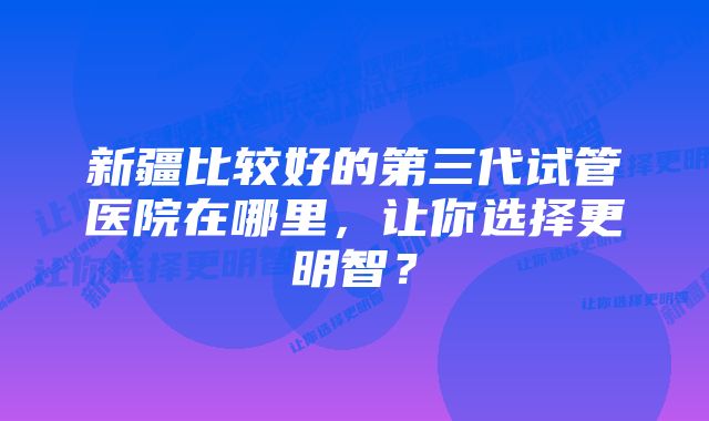 新疆比较好的第三代试管医院在哪里，让你选择更明智？