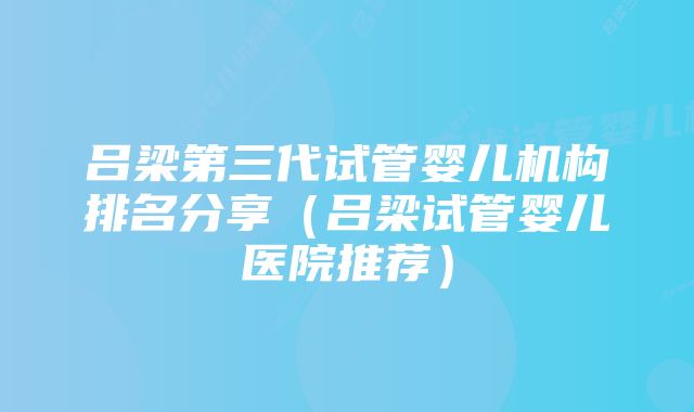 吕梁第三代试管婴儿机构排名分享（吕梁试管婴儿医院推荐）