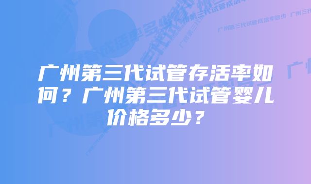 广州第三代试管存活率如何？广州第三代试管婴儿价格多少？