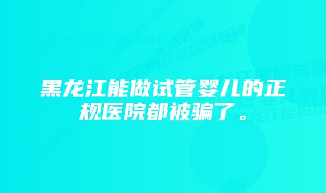 黑龙江能做试管婴儿的正规医院都被骗了。