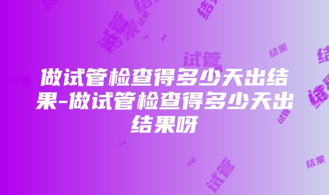 做试管检查得多少天出结果-做试管检查得多少天出结果呀