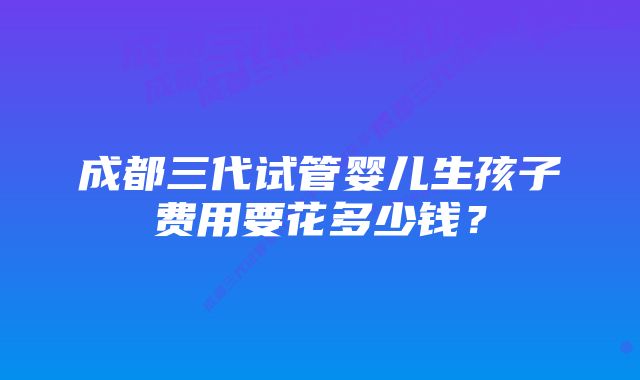 成都三代试管婴儿生孩子费用要花多少钱？