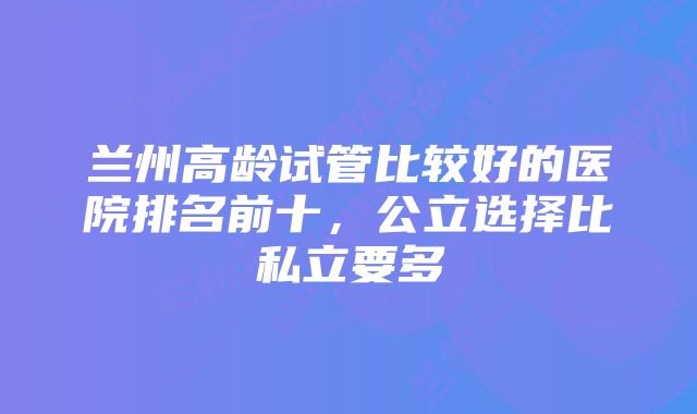 兰州高龄试管比较好的医院排名前十，公立选择比私立要多