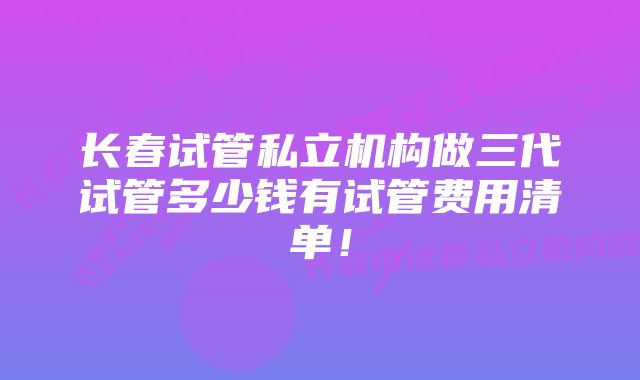 长春试管私立机构做三代试管多少钱有试管费用清单！