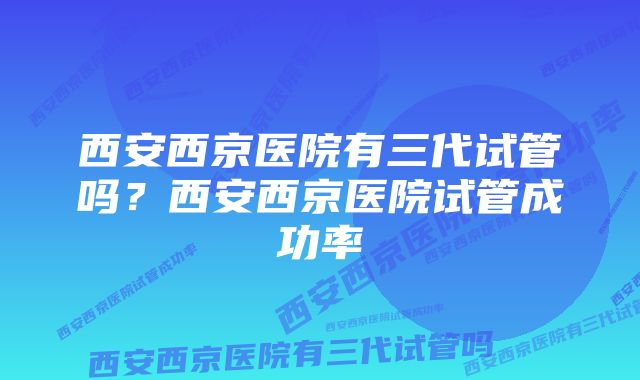 西安西京医院有三代试管吗？西安西京医院试管成功率