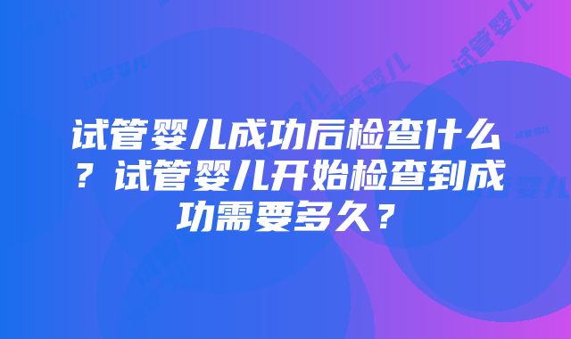 试管婴儿成功后检查什么？试管婴儿开始检查到成功需要多久？