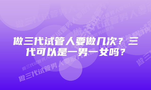 做三代试管人要做几次？三代可以是一男一女吗？