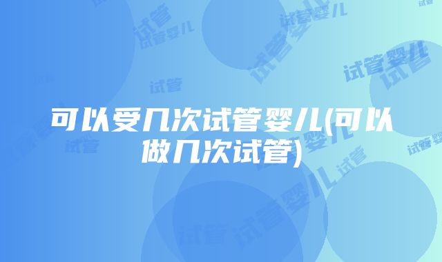 可以受几次试管婴儿(可以做几次试管)