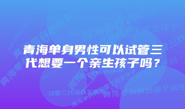 青海单身男性可以试管三代想要一个亲生孩子吗？