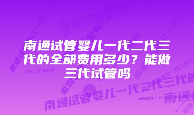 南通试管婴儿一代二代三代的全部费用多少？能做三代试管吗