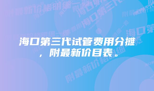 海口第三代试管费用分摊，附最新价目表。