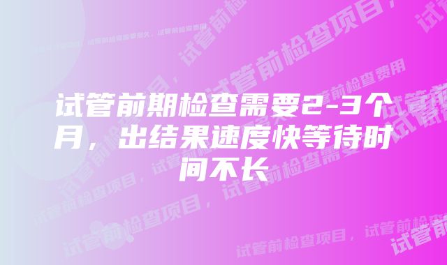 试管前期检查需要2-3个月，出结果速度快等待时间不长